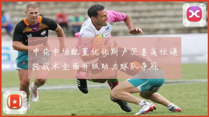 申花中场配置优化斯卢茨基高位逼抢战术全面升级助力球队争冠