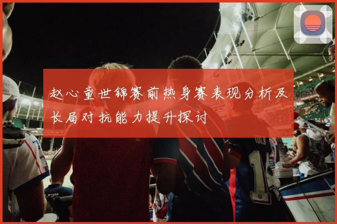 赵心童世锦赛前热身赛表现分析及长局对抗能力提升探讨
