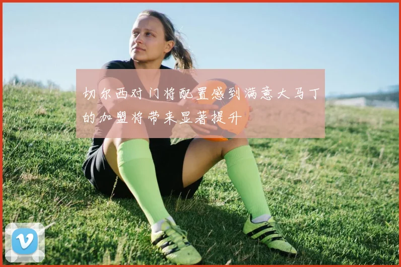 切尔西对门将配置感到满意大马丁的加盟将带来显著提升