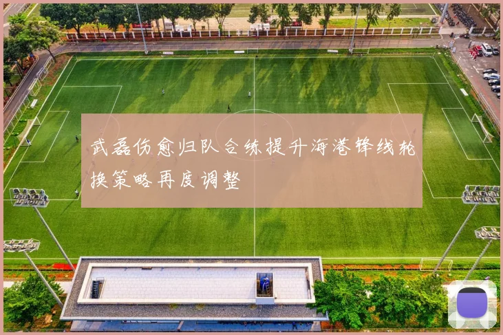 武磊伤愈归队合练提升海港锋线轮换策略再度调整