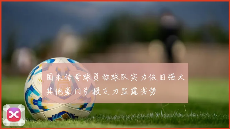 国米传奇球员称球队实力依旧强大其他豪门引援乏力显露劣势