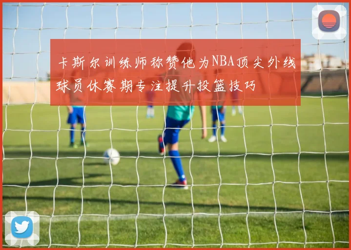 卡斯尔训练师称赞他为NBA顶尖外线球员休赛期专注提升投篮技巧