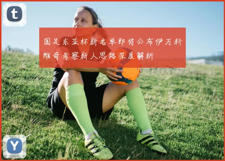 国足东亚杯新名单即将公布伊万科维奇考察新人思路深度解析