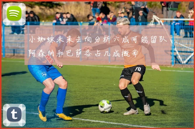 小蜘蛛未来去向分析六成可能留队阿森纳和巴萨各占几成概率