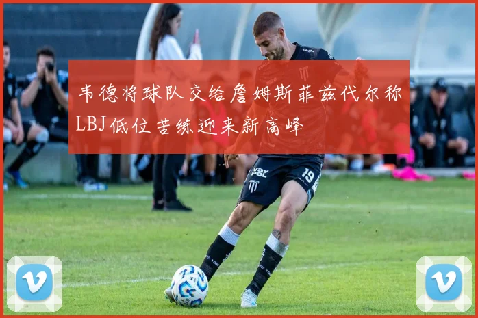韦德将球队交给詹姆斯菲兹代尔称LBJ低位苦练迎来新高峰