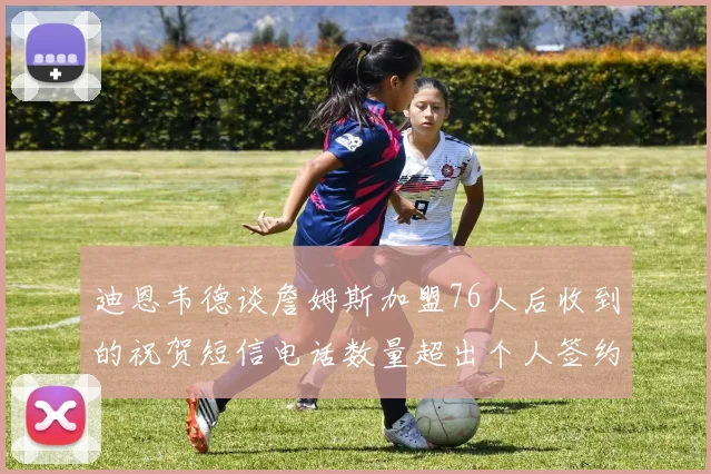 迪恩韦德谈詹姆斯加盟76人后收到的祝贺短信电话数量超出个人签约经历