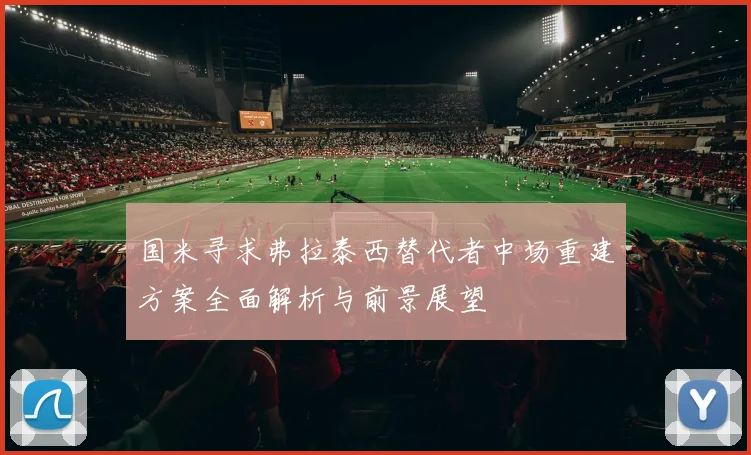 国米寻求弗拉泰西替代者中场重建方案全面解析与前景展望