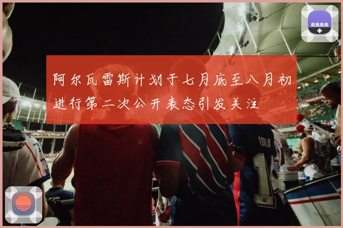阿尔瓦雷斯计划于七月底至八月初进行第二次公开表态引发关注