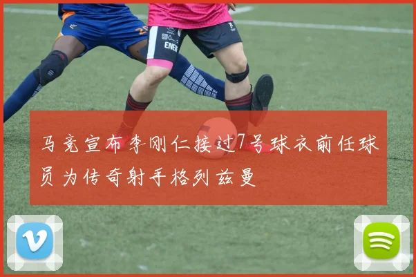 马竞宣布李刚仁接过7号球衣前任球员为传奇射手格列兹曼